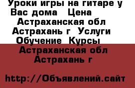 Уроки игры на гитаре у Вас дома › Цена ­ 500 - Астраханская обл., Астрахань г. Услуги » Обучение. Курсы   . Астраханская обл.,Астрахань г.